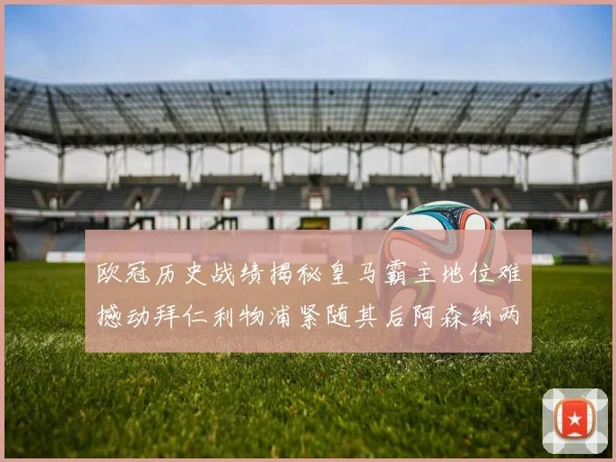 欧冠历史战绩揭秘皇马霸主地位难撼动拜仁利物浦紧随其后阿森纳两度闯入决赛