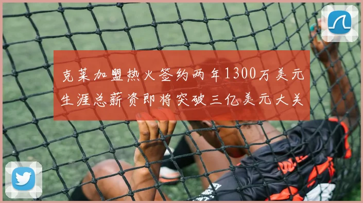 克莱加盟热火签约两年1300万美元生涯总薪资即将突破三亿美元大关