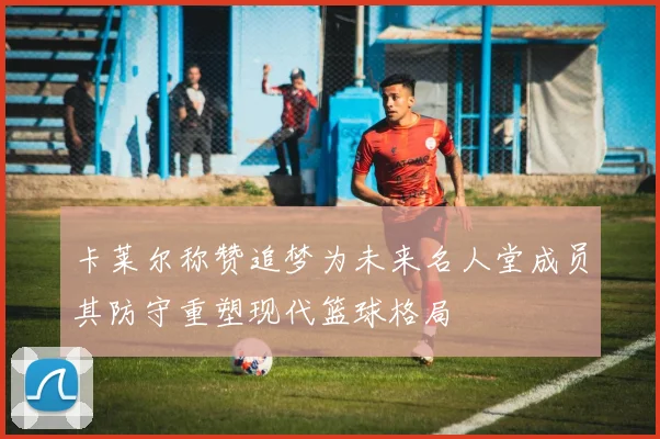 卡莱尔称赞追梦为未来名人堂成员其防守重塑现代篮球格局