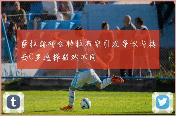 萨拉赫转会特拉布宗引发争议与梅西C罗选择截然不同