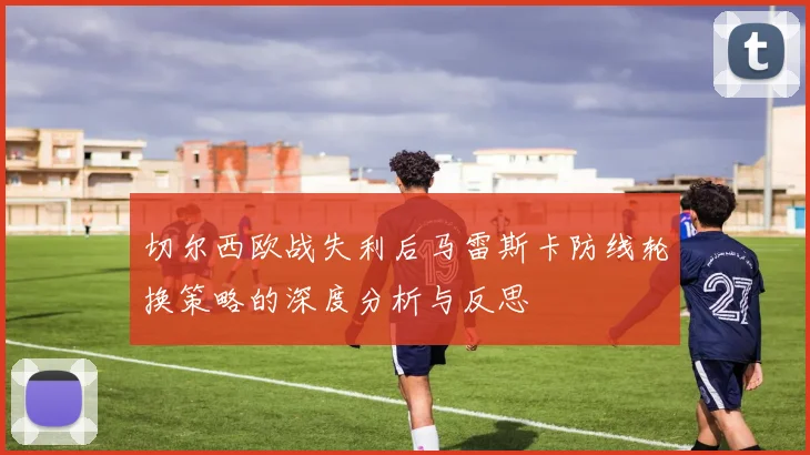 切尔西欧战失利后马雷斯卡防线轮换策略的深度分析与反思
