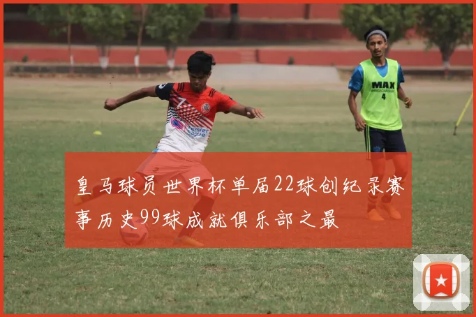 皇马球员世界杯单届22球创纪录赛事历史99球成就俱乐部之最
