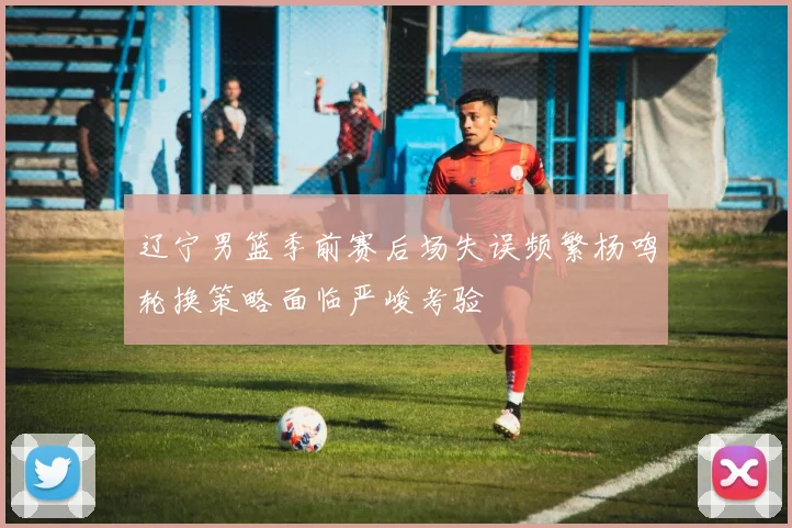 辽宁男篮季前赛后场失误频繁杨鸣轮换策略面临严峻考验