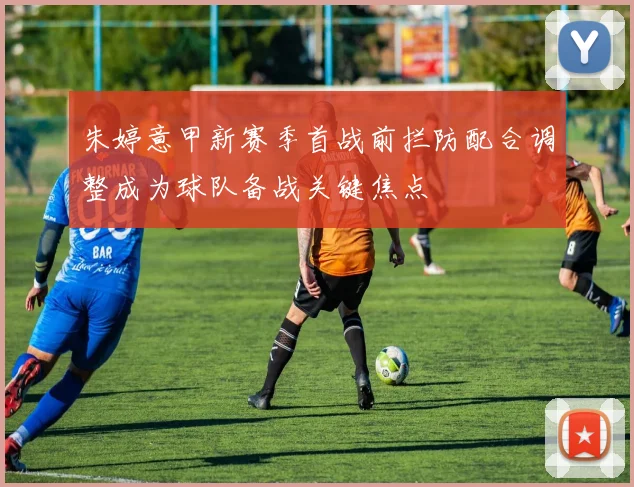 朱婷意甲新赛季首战前拦防配合调整成为球队备战关键焦点